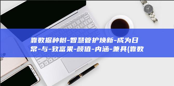 靠数据种树-智慧管护焕新-成为日常-与-致富果-颜值-内涵-兼具 (靠数据种树-)