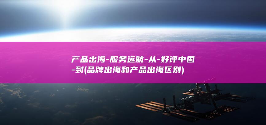 产品出海-服务远航-从-好评中国-到 (品牌出海和产品出海区别)