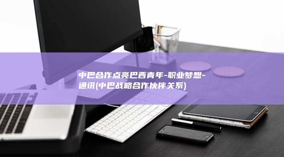 中巴合作点亮巴西青年-职业梦想-通讯 (中巴战略合作伙伴关系)