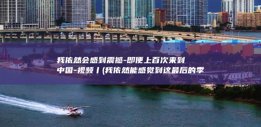 我依然会感到震撼-即便上百次来到中国-视频丨 (我依然能感觉到这最后的季节)