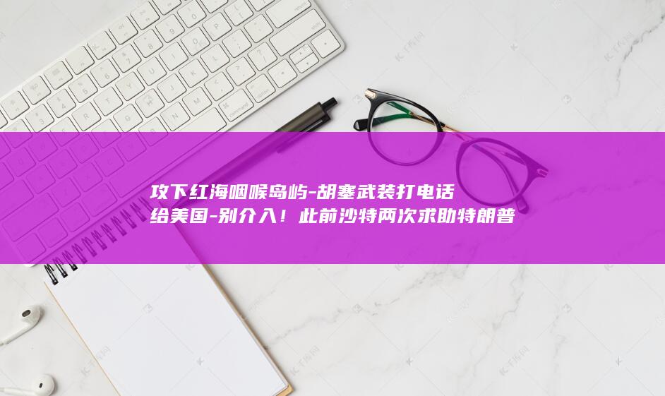 攻下红海咽喉岛屿-胡塞武装打电话给美国-别介入！此前沙特两次求助特朗普遭拒 (人体结构几何体速写)