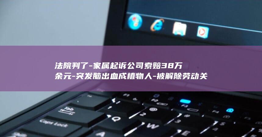 法院判了-家属起诉公司索赔38万余元-突发脑出血成植物人-被解除劳动关系-男子与女同事发生不正当关系后 (法院判完多久进去监狱)
