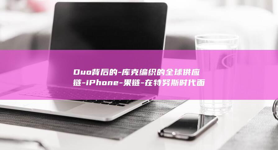 Duo背后的-库克编织的全球供应链-iPhone-果链-在特努斯时代面临三重变量 (躲背后的恶魔动漫片段)