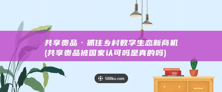共享贵品·抓住乡村数字生态新商机 (共享贵品被国家认可吗是真的吗)