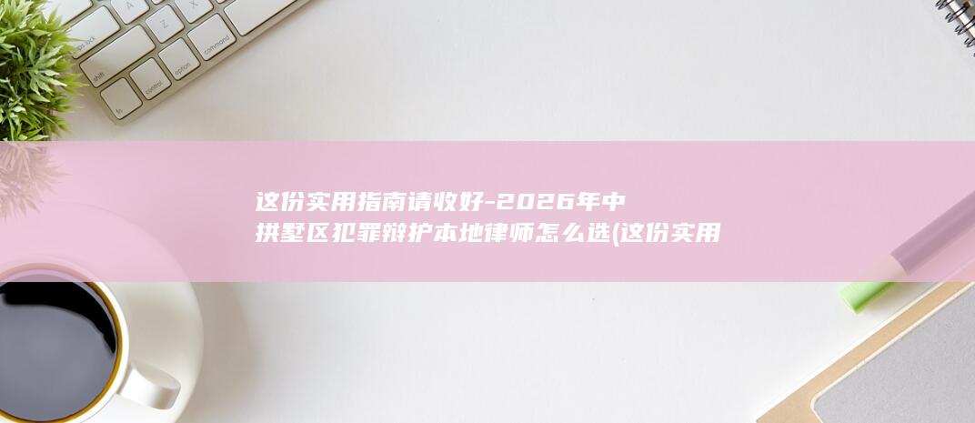 这份实用指南请收好-2026年中拱墅区犯罪辩护本地律师怎么选 (这份实用指南)