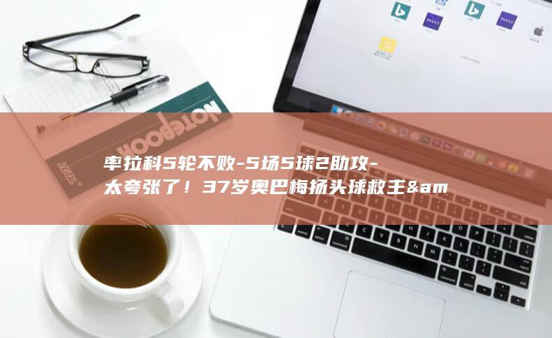 率拉科5轮不败-5场5球2助攻-太夸张了！37岁奥巴梅扬头球救主&amp