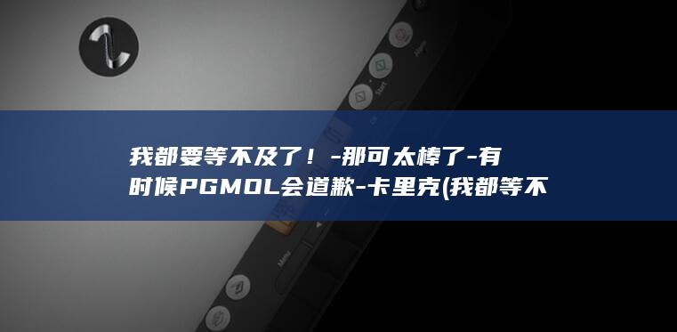 我都要等不及了!-那可太棒了-有时候PGMOL会道歉-卡里克 (我都等不及了用英语怎么说)