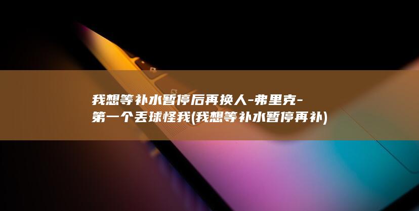 我想等补水暂停后再换人-弗里克-第一个丢球怪我 (我想等补水暂停再补)