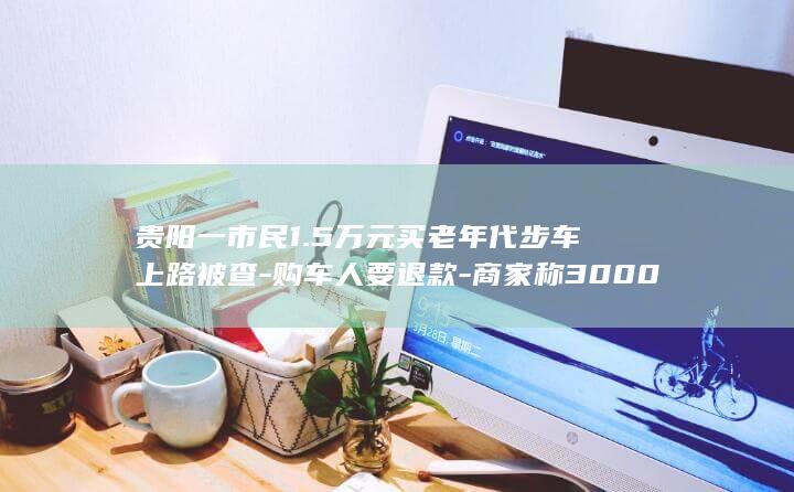 贵阳一市民1.5万元买老年代步车上路被查-购车人要退款-商家称3000元回收 (贵阳一小)