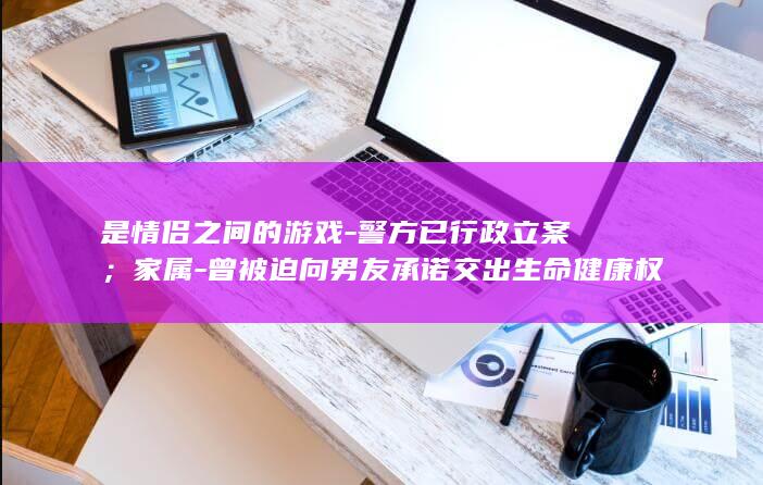 是情侣之间的游戏-警方已行政立案；家属-曾被迫向男友承诺交出生命健康权-武汉一女子与男友厮打后跳江溺亡-男友回应 (情侣是什么样的关系)