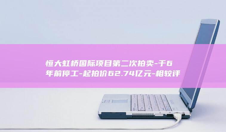恒大虹桥国际项目第二次拍卖-于6年前停工-起拍价62.74亿元-相较评估价打8折 (恒大虹桥国际项目拍卖最新消息)