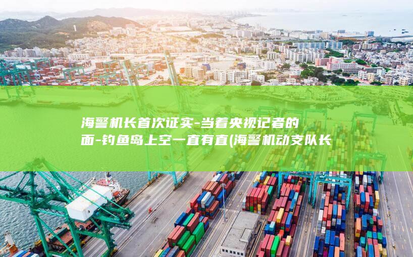 海警机长首次证实-当着央视记者的面-钓鱼岛上空一直有直 (海警机动支队长为什么是正师级)