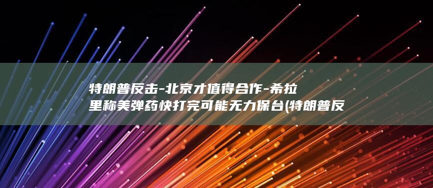 特朗普反击-北京才值得合作-希拉里称美弹药快打完可能无力保台 (特朗普反击详情)