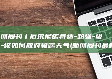 新闻周刊丨厄尔尼诺将达-超强-级别-该如何应对极端天气 (新闻周刊最新)