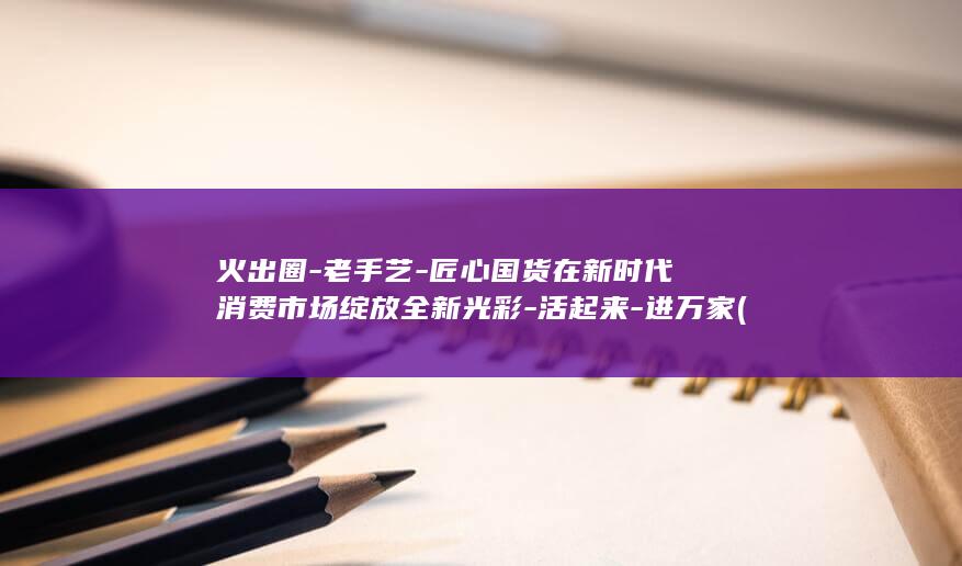 火出圈-老手艺-匠心国货在新时代消费市场绽放全新光彩-活起来-进万家 (火出圈了)