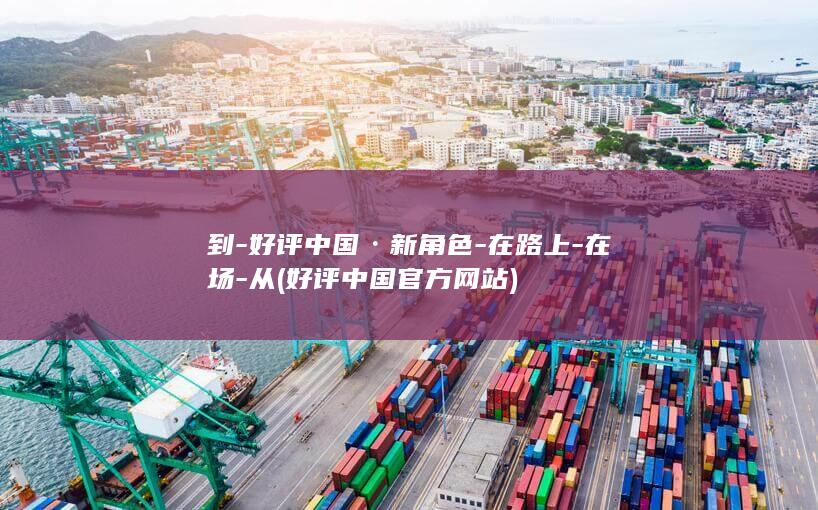 到-好评中国·新角色-在路上-在场-从 (好评中国官方网站)