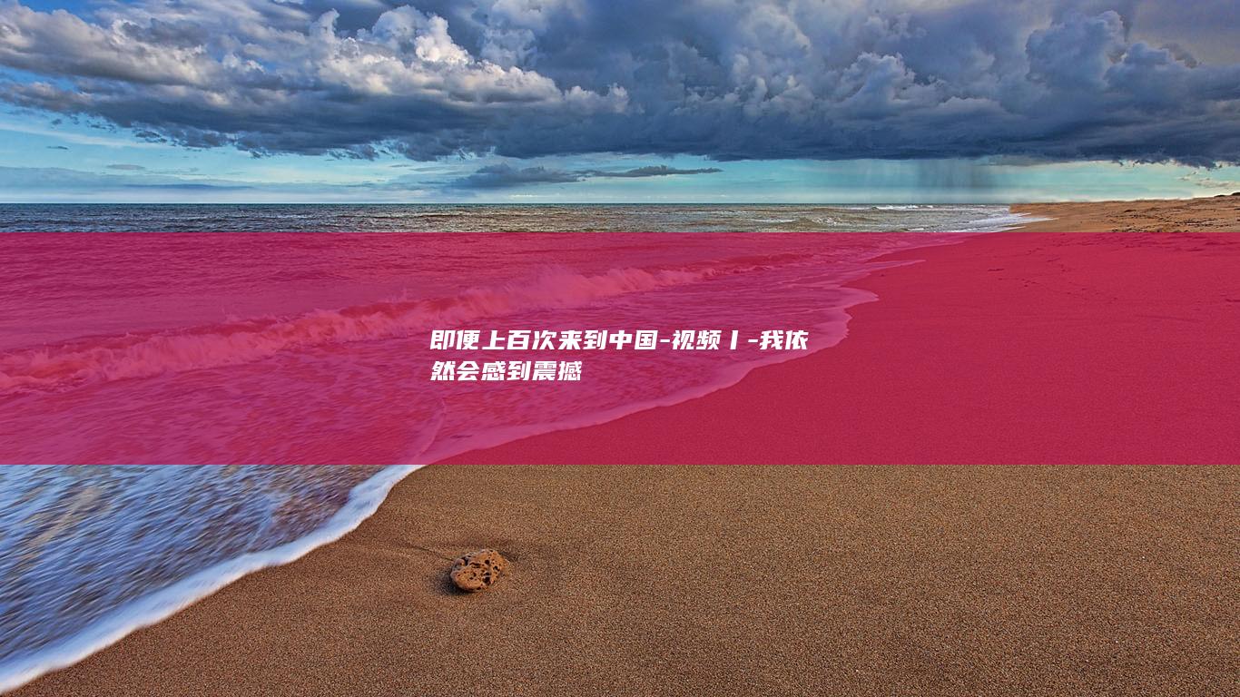 即便上百次来到中国-视频丨-我依然会感到震撼