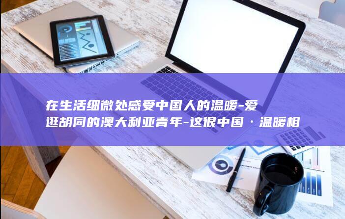 在生活细微处感受中国人的温暖-爱逛胡同的澳大利亚青年-这很中国·温暖相遇 (生活中细微的小事作文400字)