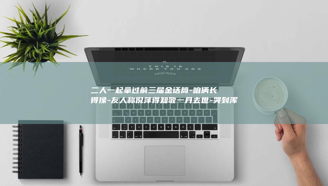 二人一起拿过前三届金话筒-咱俩长得像-友人称倪萍得知敬一丹去世-哭到浑身发抖；倪萍曾搂着她说 (二人在一起打一字正确写法)