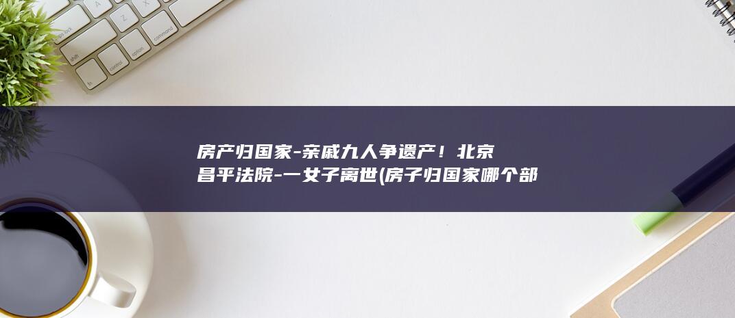 房产归国家-亲戚九人争遗产！北京昌平法院-一女子离世 (房子归国家哪个部门管)