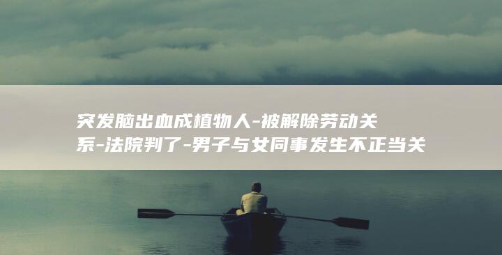 突发脑出血成植物人-被解除劳动关系-法院判了-男子与女同事发生不正当关系后-家属起诉公司索赔38万余元 (突发脑出血会死忙吗)