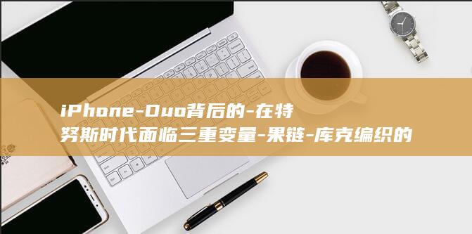 iPhone-Duo背后的-在特努斯时代面临三重变量-果链-库克编织的全球供应链 (iphone)
