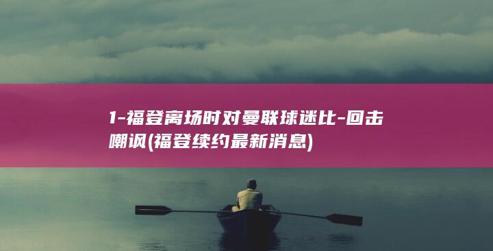 1-福登离场时对曼联球迷比-回击嘲讽 (福登续约最新消息)
