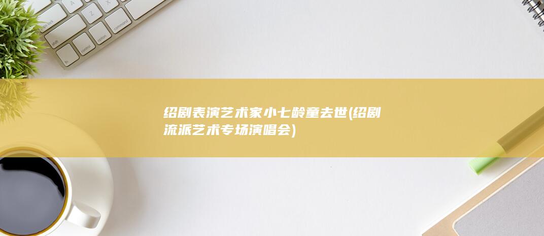 绍剧表演艺术家小七龄童去世 (绍剧流派艺术专场演唱会)