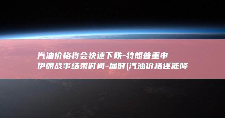 汽油价格将会快速下跌-特朗普重申伊朗战事结束时间-届时 (汽油价格还能降下来吗)