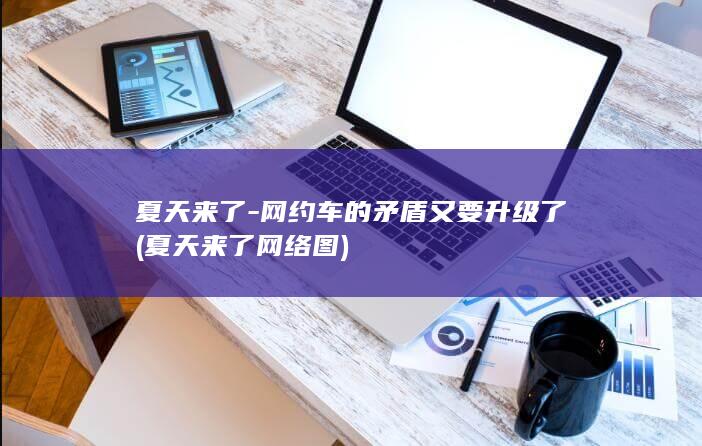 夏天来了-网约车的矛盾又要升级了 (夏天来了网络图)