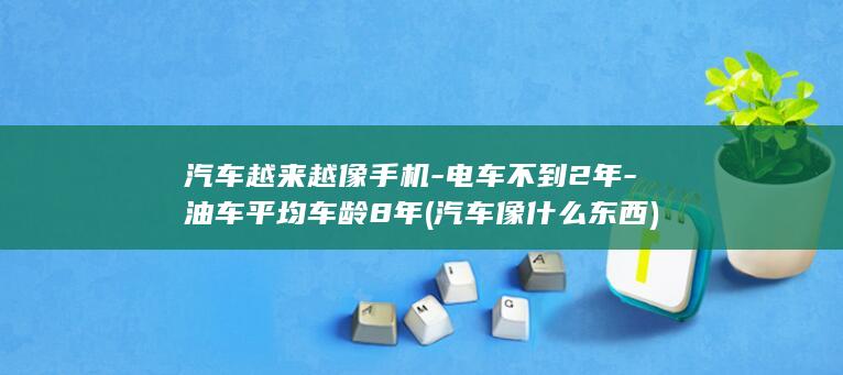 汽车越来越像手机-电车不到2年-油车平均车龄8年 (汽车像什么东西)