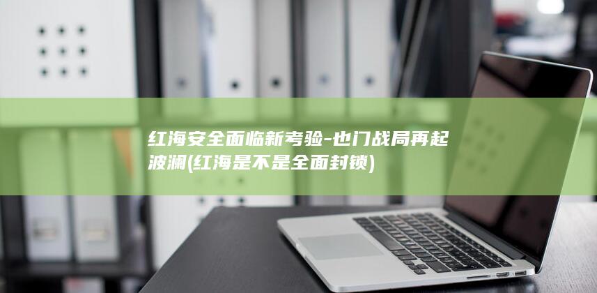 红海安全面临新考验-也门战局再起波澜 (红海是不是全面封锁)