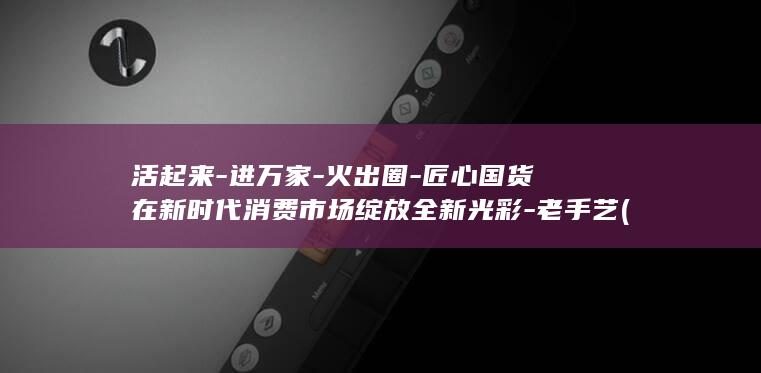 活起来-进万家-火出圈-匠心国货在新时代消费市场绽放全新光彩-老手艺 (活起来打一数字)