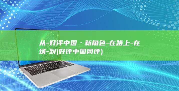 从-好评中国·新角色-在路上-在场-到 (好评中国网评)