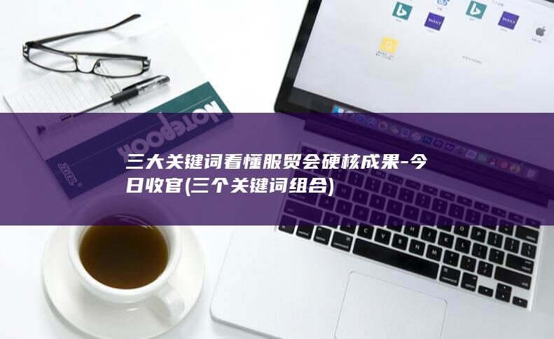 三大关键词看懂服贸会硬核成果-今日收官 (三个关键词组合)
