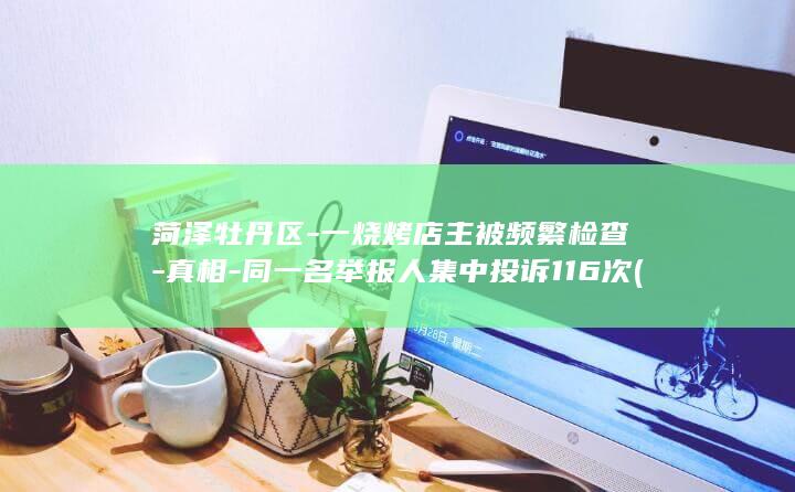菏泽牡丹区-一烧烤店主被频繁检查-真相-同一名举报人集中投诉116次 (菏泽牡丹区-)