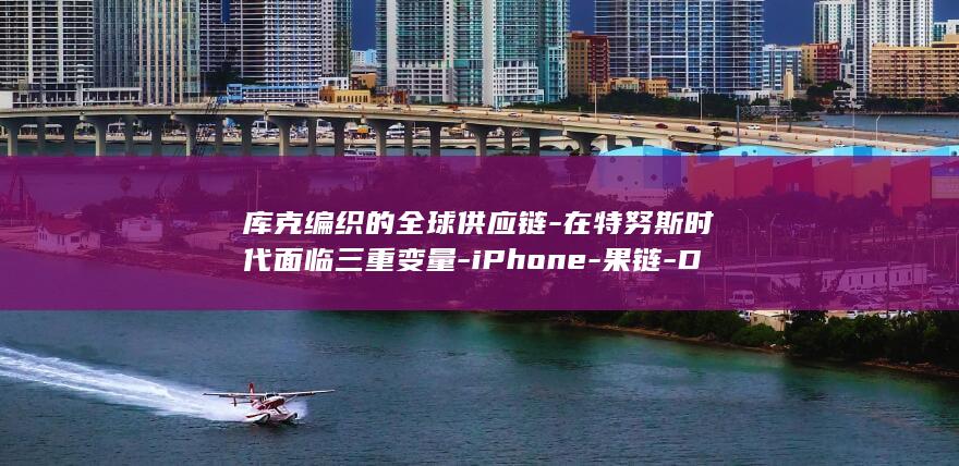 库克编织的全球供应链-在特努斯时代面临三重变量-iPhone-果链-Duo背后的 (库克编织的全称是什么)