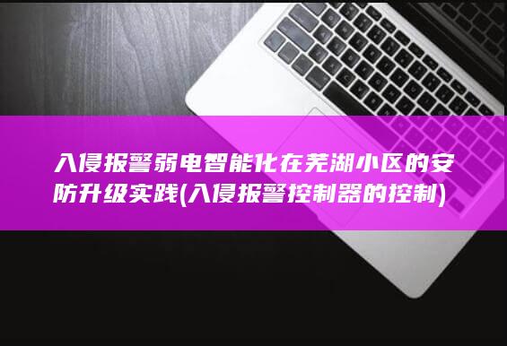 入侵报警弱电智能化在芜湖小区的安防升级实践 (入侵报警控制器的控制)