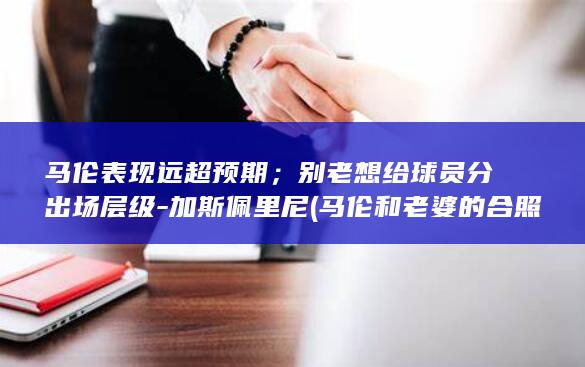 马伦表现远超预期；别老想给球员分出场层级-加斯佩里尼 (马伦和老婆的合照)