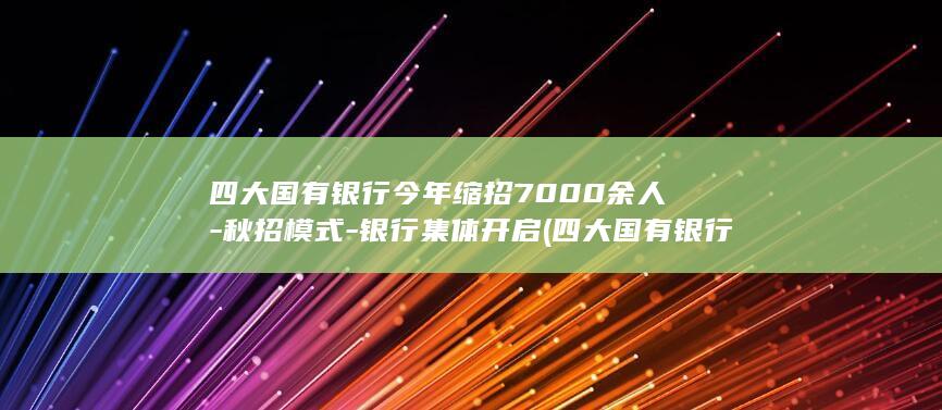 四大国有银行今年缩招7000余人-秋招模式-银行集体开启 (四大国有银行级别)