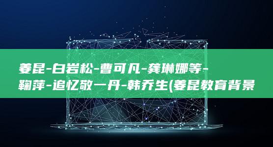 姜昆-白岩松-曹可凡-龚琳娜等-鞠萍-追忆敬一丹-韩乔生 (姜昆教育背景揭秘)