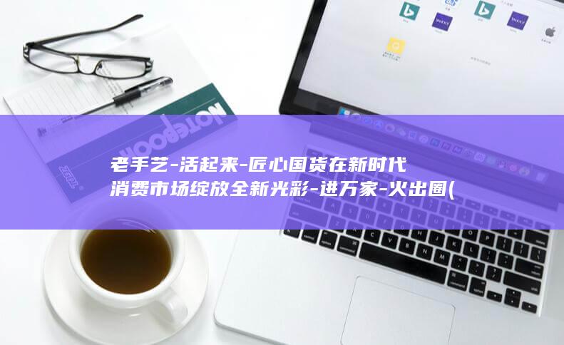老手艺-活起来-匠心国货在新时代消费市场绽放全新光彩-进万家-火出圈 (老手艺啥意思)