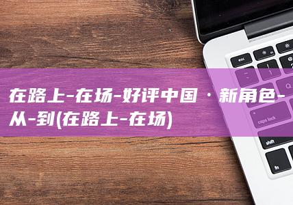 在路上-在场-好评中国·新角色-从-到 (在路上-在场)