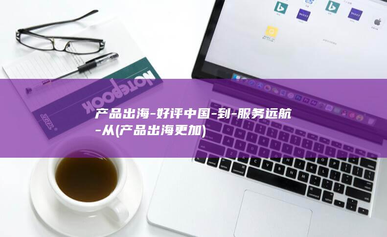 产品出海-好评中国-到-服务远航-从 (产品出海更加)