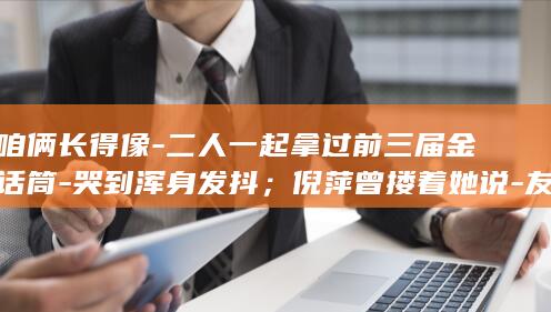 咱俩长得像-二人一起拿过前三届金话筒-哭到浑身发抖；倪萍曾搂着她说-友人称倪萍得知敬一丹去世 (咱俩长得像 幽默回复)