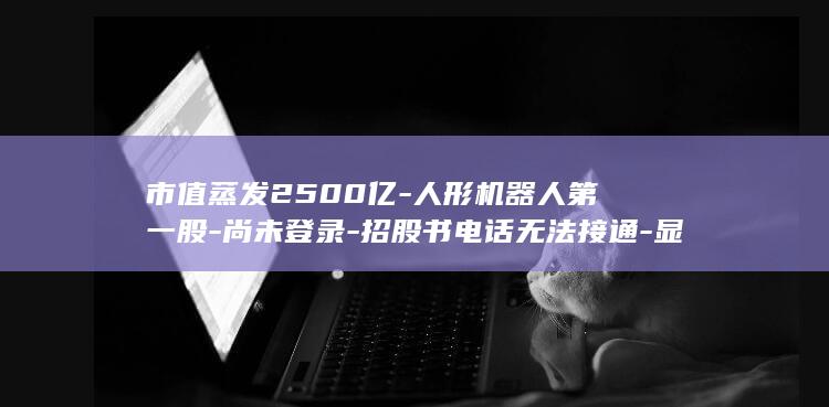 市值蒸发2500亿-人形机器人第一股-尚未登录-招股书电话无法接通-显示 (市值蒸发2169亿!东南亚四国重挫,日企在当地难以为继)