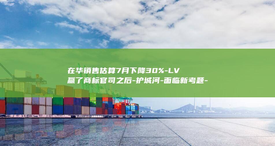 在华销售估算7月下降30%-LV赢了商标官司之后-护城河-面临新考题-品牌