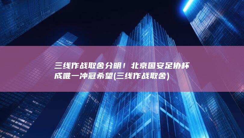 三线作战取舍分明！北京国安足协杯成唯一冲冠希望 (三线作战取舍)