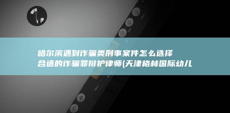 哈尔滨遇到诈骗类刑事案件怎么选择合适的诈骗罪辩护律师 (天津格林国际幼儿园学费)