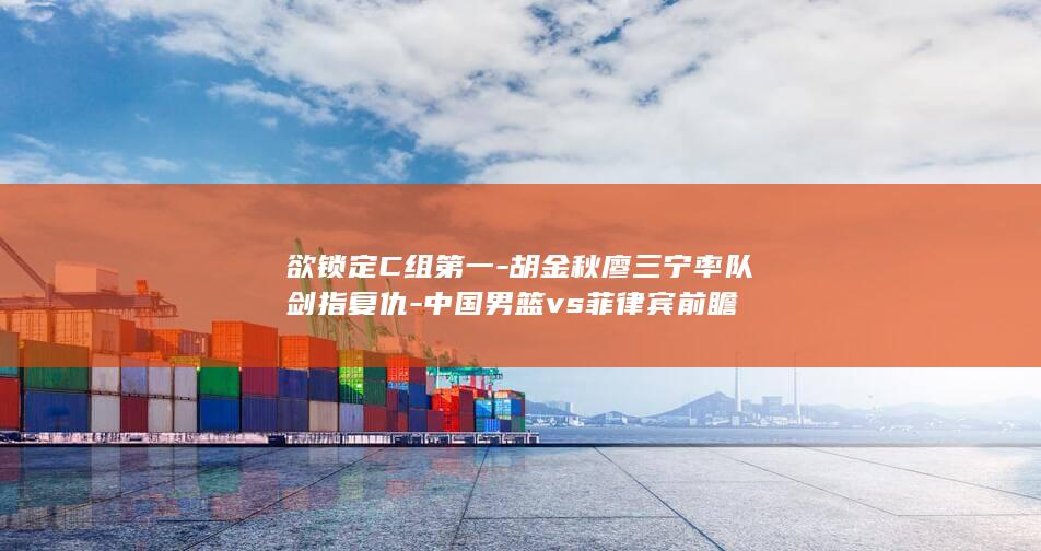 欲锁定C组第一-胡金秋廖三宁率队剑指复仇-中国男篮vs菲律宾前瞻
